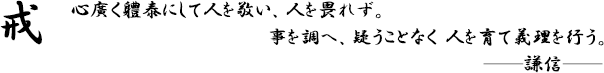 戒　心廣く軆泰にして人を敬い、事を畏れず。事を調へ、疑うことなく 人を育て義理を行う。―謙信―