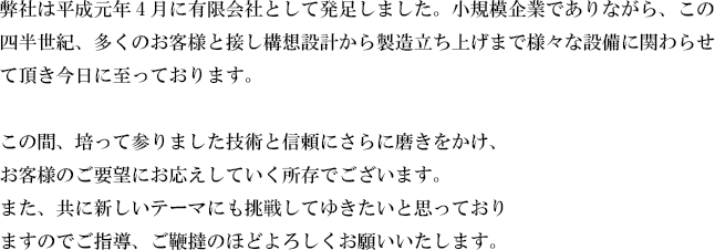 弊社は平成元年4月に有限会社として発足しました。小規模企業でありながら、この四半世紀、多くのお客様と接し構想設計から製造立ち上げまで様々な設備に関わらせて頂き今日に至っております。この間、培って参りました技術と信頼にさらに磨きをかけ、お客様のご要望にお応えしていく所存でございます。また、共に新しいテーマにも挑戦してゆきたいと思っておりますのでご指導、ご鞭撻のほどよろしくお願いいたします。